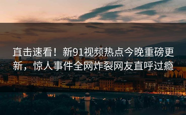 直击速看！新91视频热点今晚重磅更新，惊人事件全网炸裂网友直呼过瘾