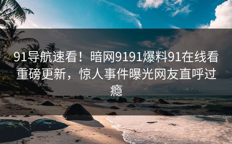 91导航速看！暗网9191爆料91在线看重磅更新，惊人事件曝光网友直呼过瘾