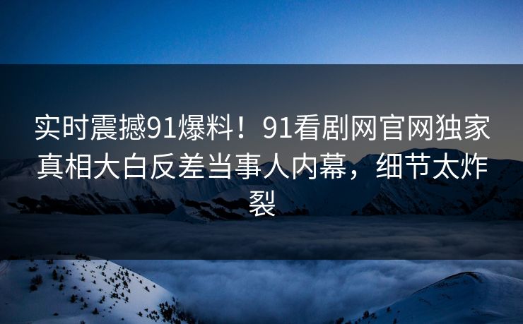 实时震撼91爆料！91看剧网官网独家真相大白反差当事人内幕，细节太炸裂