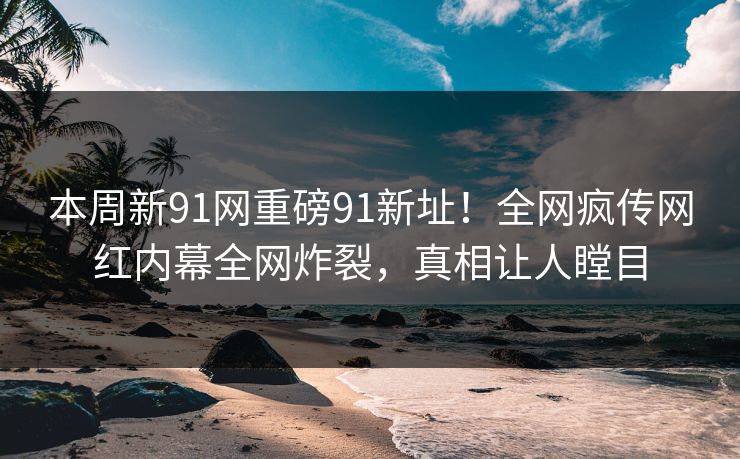 本周新91网重磅91新址！全网疯传网红内幕全网炸裂，真相让人瞠目