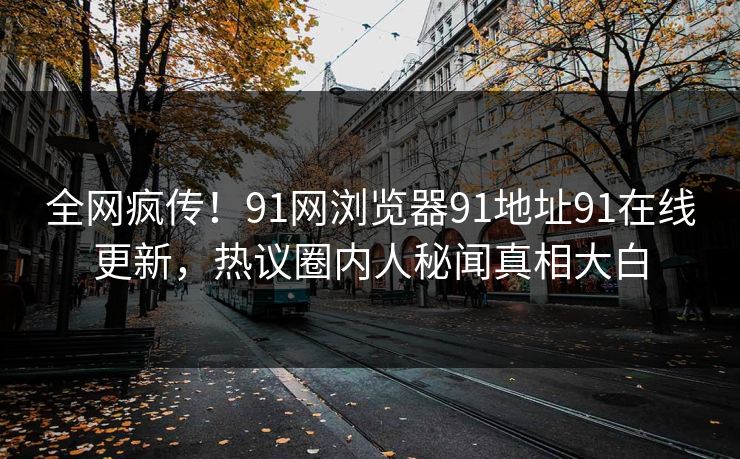 全网疯传！91网浏览器91地址91在线更新，热议圈内人秘闻真相大白