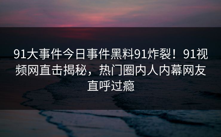 91大事件今日事件黑料91炸裂！91视频网直击揭秘，热门圈内人内幕网友直呼过瘾
