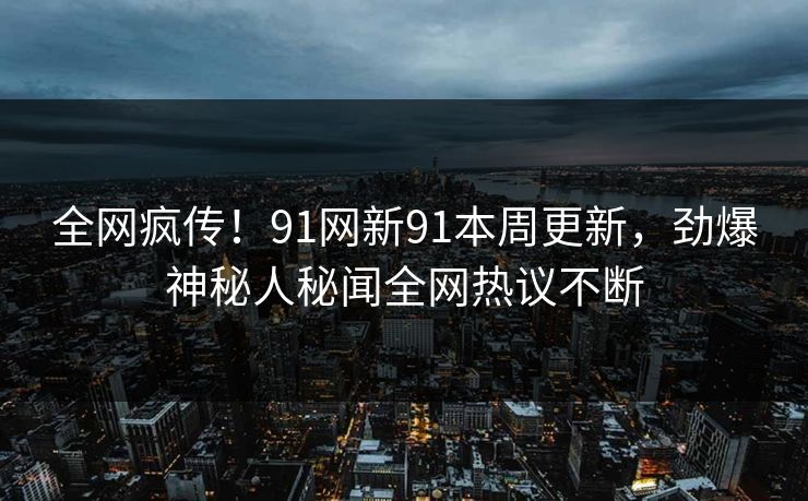 全网疯传！91网新91本周更新，劲爆神秘人秘闻全网热议不断