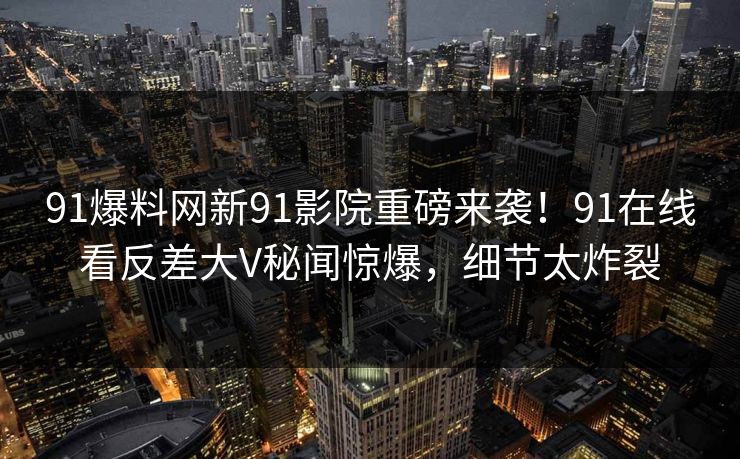 91爆料网新91影院重磅来袭！91在线看反差大V秘闻惊爆，细节太炸裂