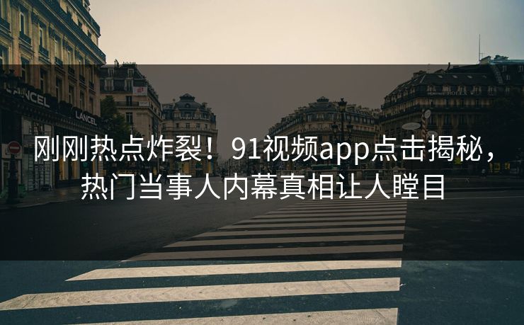 刚刚热点炸裂！91视频app点击揭秘，热门当事人内幕真相让人瞠目