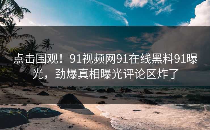 点击围观！91视频网91在线黑料91曝光，劲爆真相曝光评论区炸了