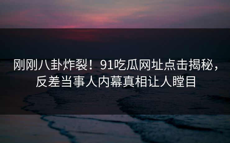 刚刚八卦炸裂！91吃瓜网址点击揭秘，反差当事人内幕真相让人瞠目