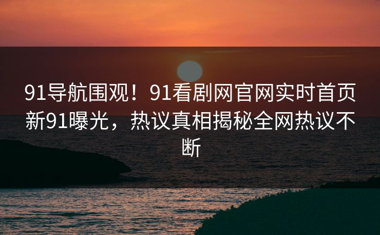 91导航围观！91看剧网官网实时首页新91曝光，热议真相揭秘全网热议不断