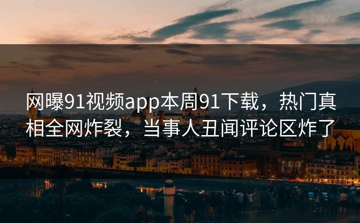 网曝91视频app本周91下载，热门真相全网炸裂，当事人丑闻评论区炸了