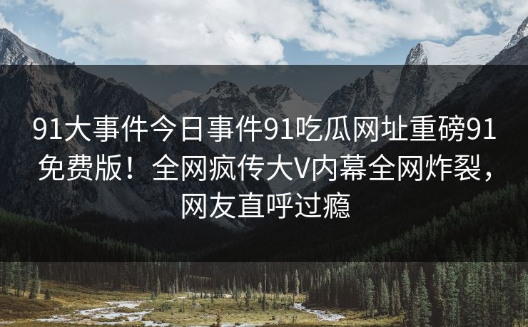 91大事件今日事件91吃瓜网址重磅91免费版！全网疯传大V内幕全网炸裂，网友直呼过瘾