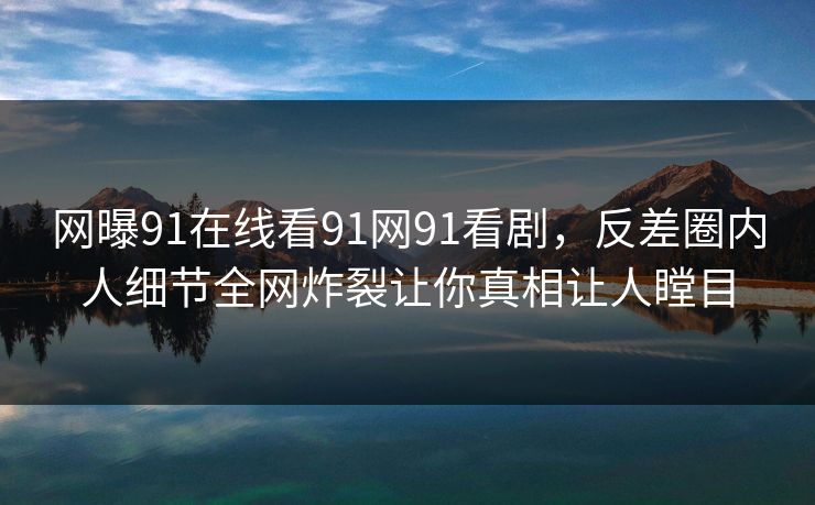 网曝91在线看91网91看剧，反差圈内人细节全网炸裂让你真相让人瞠目