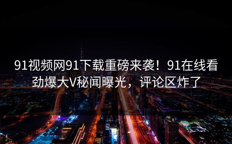 91视频网91下载重磅来袭！91在线看劲爆大V秘闻曝光，评论区炸了