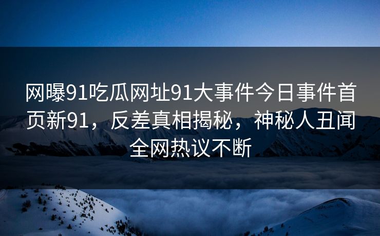 网曝91吃瓜网址91大事件今日事件首页新91，反差真相揭秘，神秘人丑闻全网热议不断