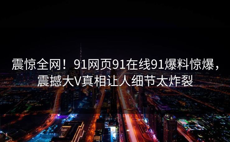 震惊全网！91网页91在线91爆料惊爆，震撼大V真相让人细节太炸裂