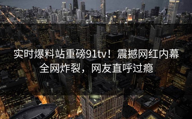 实时爆料站重磅91tv！震撼网红内幕全网炸裂，网友直呼过瘾
