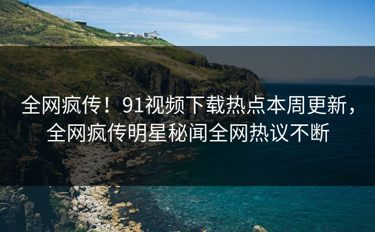 全网疯传！91视频下载热点本周更新，全网疯传明星秘闻全网热议不断