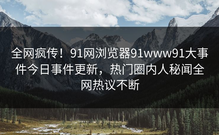 全网疯传！91网浏览器91www91大事件今日事件更新，热门圈内人秘闻全网热议不断
