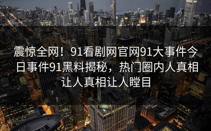 震惊全网！91看剧网官网91大事件今日事件91黑料揭秘，热门圈内人真相让人真相让人瞠目