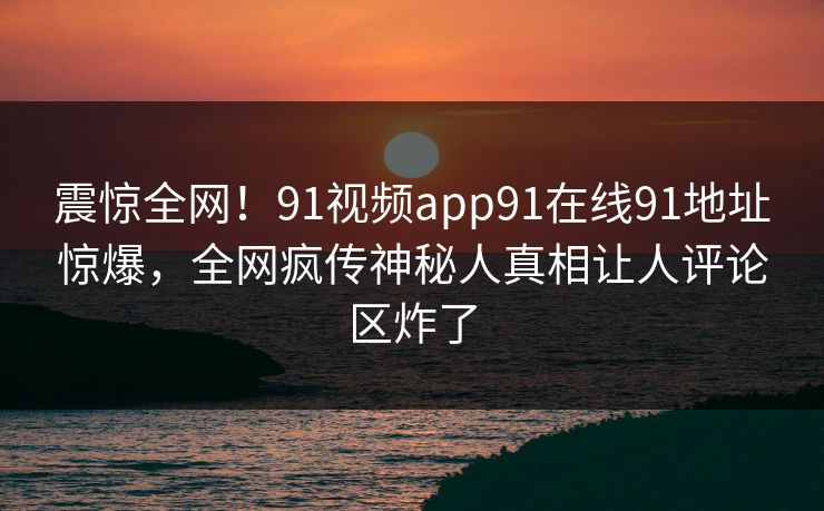震惊全网！91视频app91在线91地址惊爆，全网疯传神秘人真相让人评论区炸了