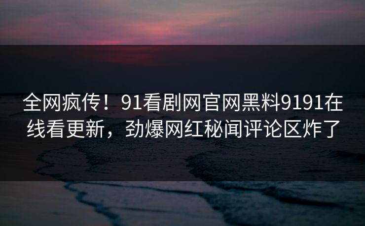 全网疯传！91看剧网官网黑料9191在线看更新，劲爆网红秘闻评论区炸了