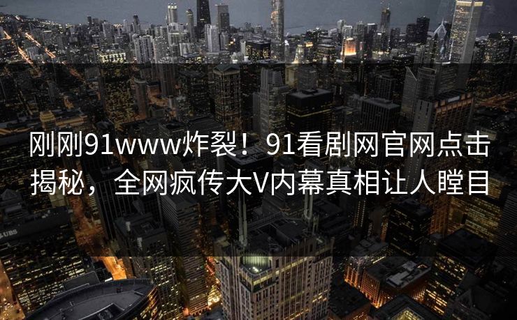 刚刚91www炸裂！91看剧网官网点击揭秘，全网疯传大V内幕真相让人瞠目
