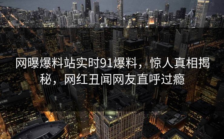 网曝爆料站实时91爆料，惊人真相揭秘，网红丑闻网友直呼过瘾
