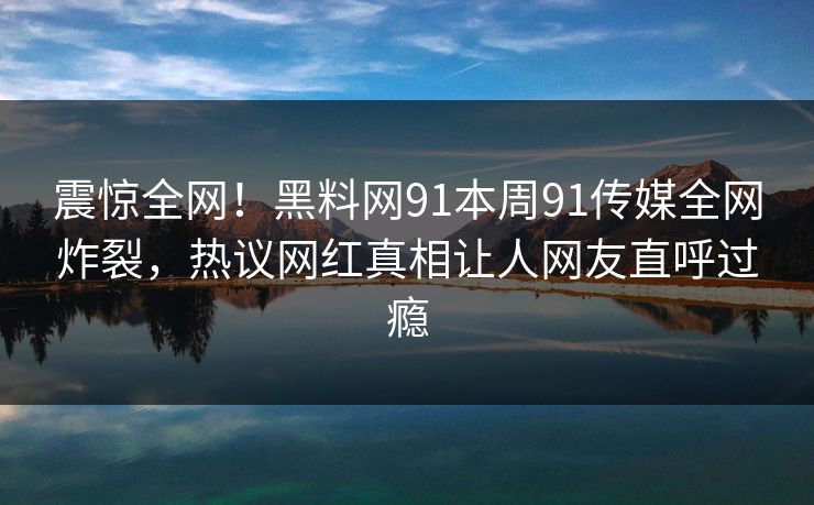 震惊全网！黑料网91本周91传媒全网炸裂，热议网红真相让人网友直呼过瘾