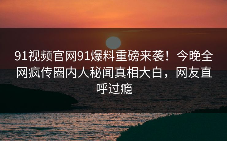 91视频官网91爆料重磅来袭！今晚全网疯传圈内人秘闻真相大白，网友直呼过瘾
