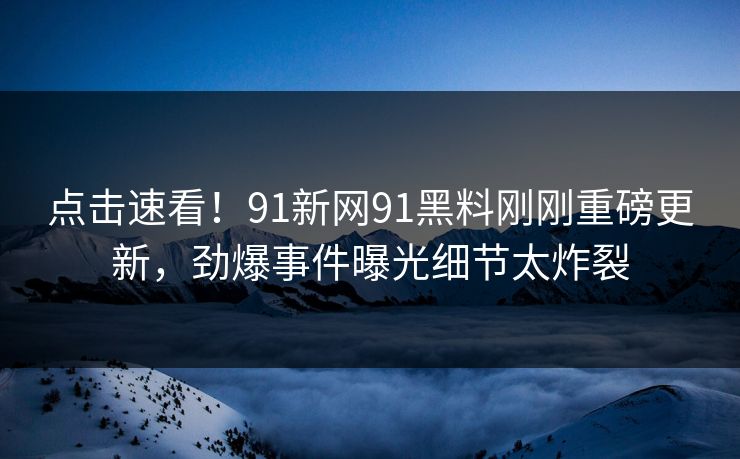 点击速看！91新网91黑料刚刚重磅更新，劲爆事件曝光细节太炸裂
