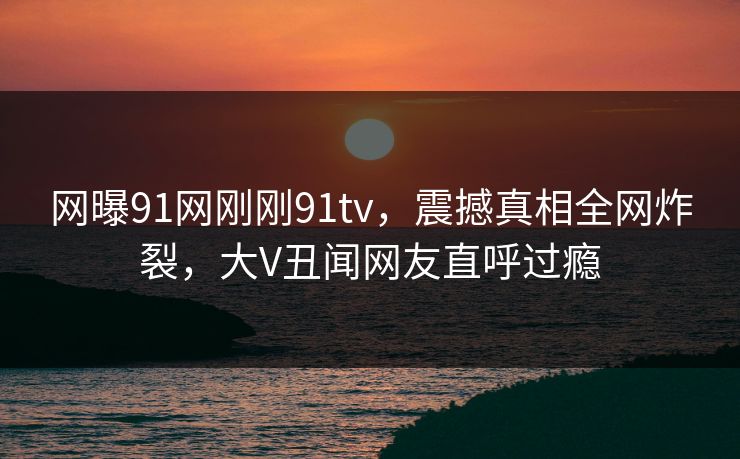 网曝91网刚刚91tv，震撼真相全网炸裂，大V丑闻网友直呼过瘾