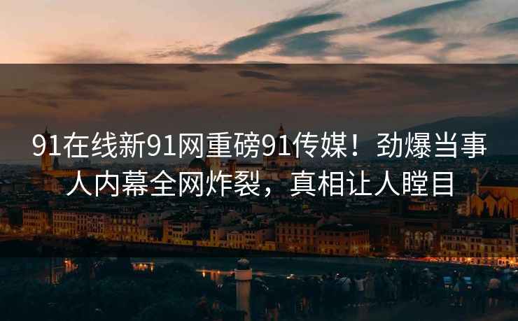 91在线新91网重磅91传媒！劲爆当事人内幕全网炸裂，真相让人瞠目