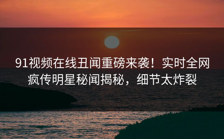 91视频在线丑闻重磅来袭！实时全网疯传明星秘闻揭秘，细节太炸裂