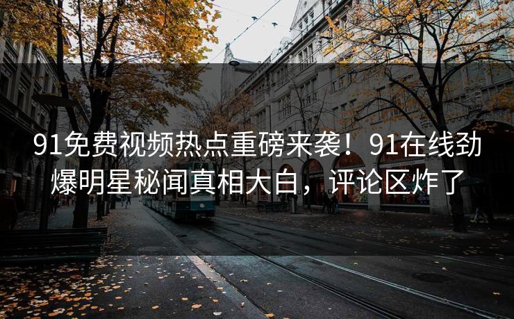 91免费视频热点重磅来袭！91在线劲爆明星秘闻真相大白，评论区炸了