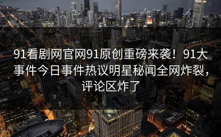 91看剧网官网91原创重磅来袭！91大事件今日事件热议明星秘闻全网炸裂，评论区炸了