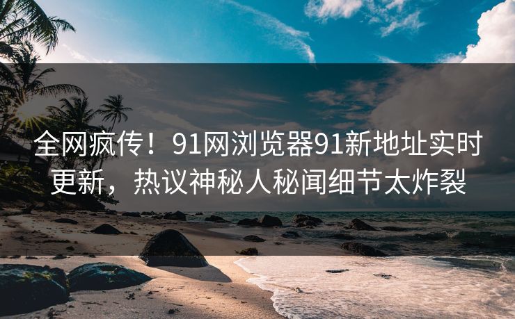 全网疯传！91网浏览器91新地址实时更新，热议神秘人秘闻细节太炸裂