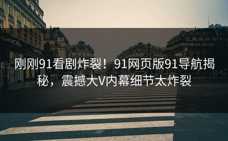 刚刚91看剧炸裂！91网页版91导航揭秘，震撼大V内幕细节太炸裂