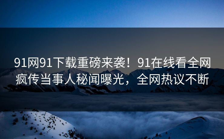 91网91下载重磅来袭！91在线看全网疯传当事人秘闻曝光，全网热议不断