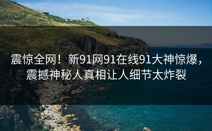 震惊全网！新91网91在线91大神惊爆，震撼神秘人真相让人细节太炸裂