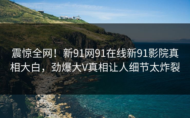 震惊全网！新91网91在线新91影院真相大白，劲爆大V真相让人细节太炸裂