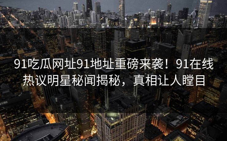 91吃瓜网址91地址重磅来袭！91在线热议明星秘闻揭秘，真相让人瞠目
