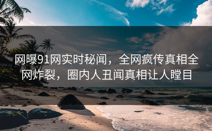 网曝91网实时秘闻，全网疯传真相全网炸裂，圈内人丑闻真相让人瞠目