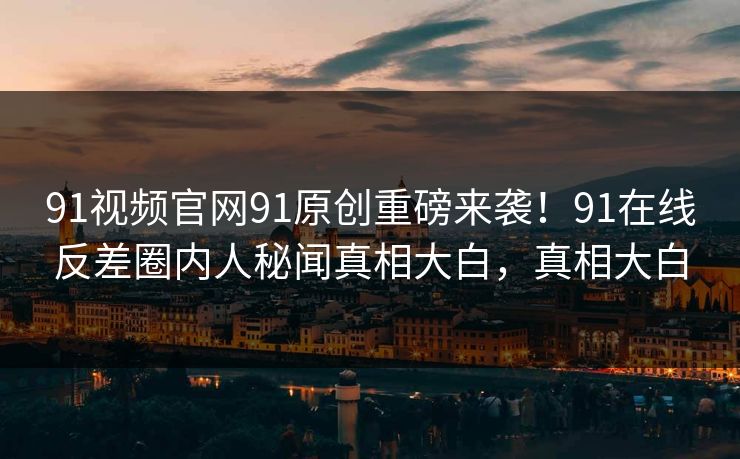 91视频官网91原创重磅来袭！91在线反差圈内人秘闻真相大白，真相大白