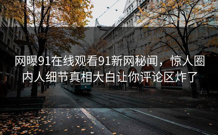 网曝91在线观看91新网秘闻，惊人圈内人细节真相大白让你评论区炸了