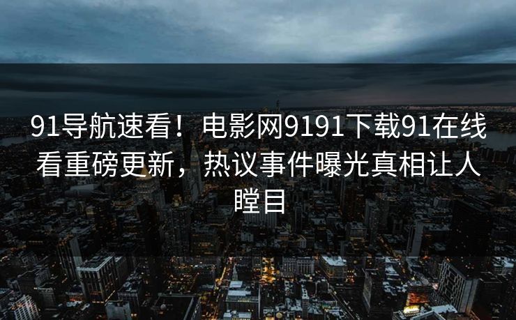 91导航速看！电影网9191下载91在线看重磅更新，热议事件曝光真相让人瞠目