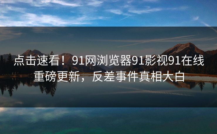 点击速看！91网浏览器91影视91在线重磅更新，反差事件真相大白