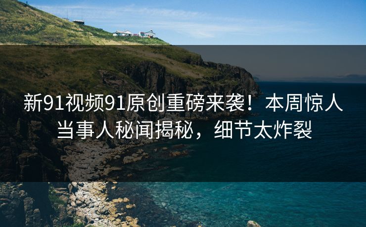 新91视频91原创重磅来袭！本周惊人当事人秘闻揭秘，细节太炸裂