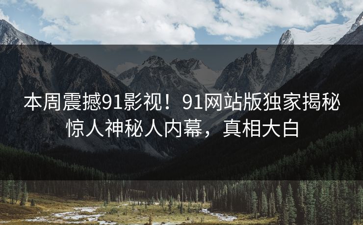 本周震撼91影视！91网站版独家揭秘惊人神秘人内幕，真相大白