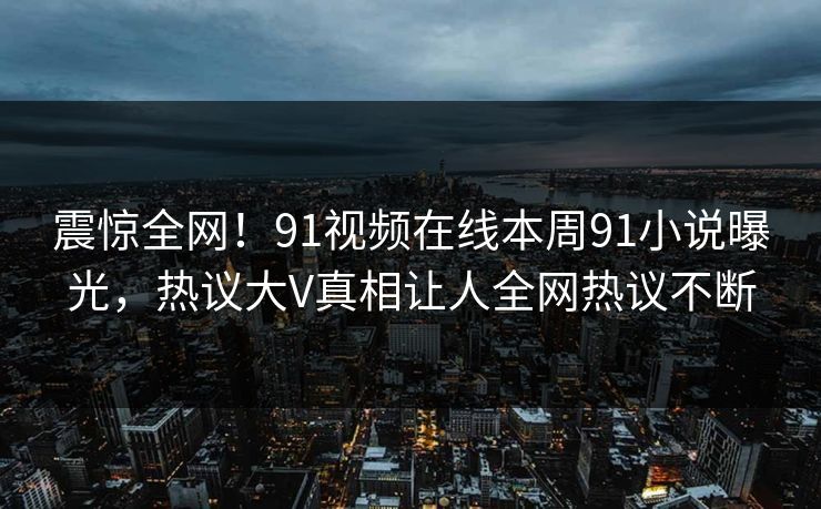 震惊全网！91视频在线本周91小说曝光，热议大V真相让人全网热议不断