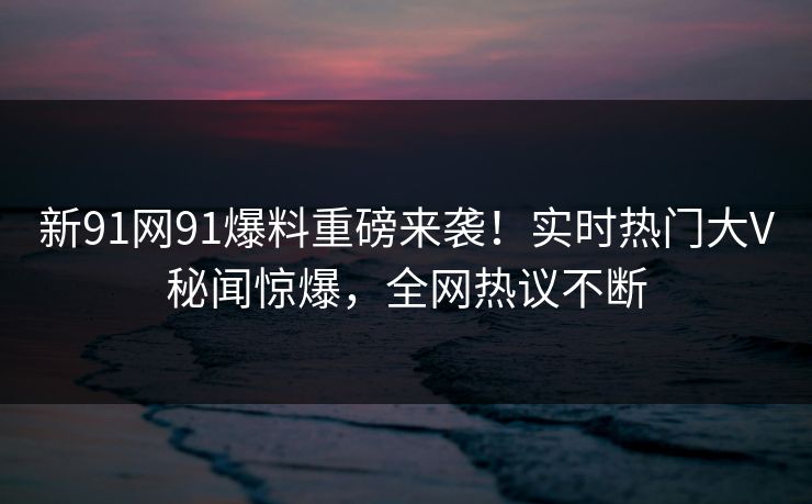 新91网91爆料重磅来袭！实时热门大V秘闻惊爆，全网热议不断