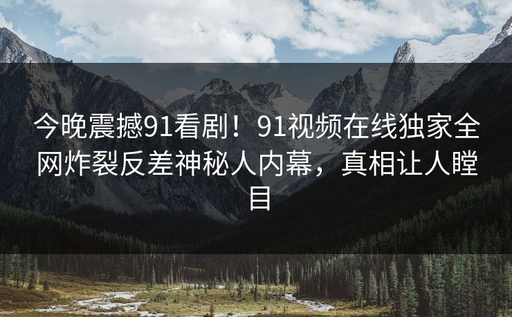 今晚震撼91看剧！91视频在线独家全网炸裂反差神秘人内幕，真相让人瞠目